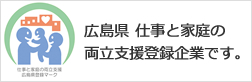 広島県 仕事と家庭の両立支援登録企業です。